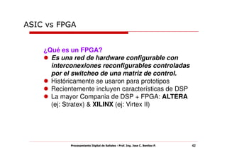 ASIC vs FPGA


    ¿Qué es un FPGA?
      Es una red de hardware configurable con
      interconexiones reconfigurables controladas
      por el switcheo de una matriz de control.
      Históricamente se usaron para prototipos
      Recientemente incluyen características de DSP
      La mayor Compania de DSP + FPGA: ALTERA
      (ej: Stratex) & XILINX (ej: Virtex II)




            Procesamiento Digital de Señales - Prof. Ing. Jose C. Benitez P.   42
 