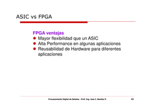ASIC vs FPGA


     FPGA ventajas
       Mayor flexibilidad que un ASIC
       Alta Performance en algunas aplicaciones
       Reusabilidad de Hardware para diferentes
       aplicaciones




            Procesamiento Digital de Señales - Prof. Ing. Jose C. Benitez P.   43
 