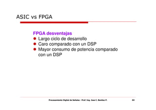 ASIC vs FPGA


     FPGA desventajas
       Largo ciclo de desarrollo
       Caro comparado con un DSP
       Mayor consumo de potencia comparado
       con un DSP




           Procesamiento Digital de Señales - Prof. Ing. Jose C. Benitez P.   44
 