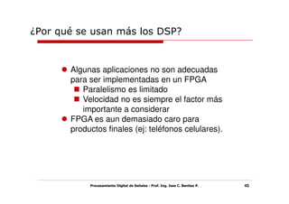 ¿Por qué se usan más los DSP?


       Algunas aplicaciones no son adecuadas
       para ser implementadas en un FPGA
          Paralelismo es limitado
          Velocidad no es siempre el factor más
          importante a considerar
       FPGA es aun demasiado caro para
       productos finales (ej: teléfonos celulares).




            Procesamiento Digital de Señales - Prof. Ing. Jose C. Benitez P.   45
 