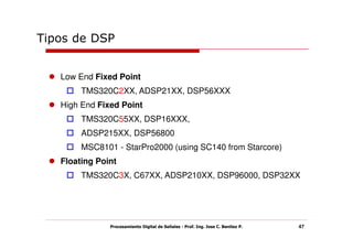 Tipos de DSP


   Low End Fixed Point
        TMS320C2XX, ADSP21XX, DSP56XXX
   High End Fixed Point
        TMS320C55XX, DSP16XXX,
        ADSP215XX, DSP56800
        MSC8101 - StarPro2000 (using SC140 from Starcore)
   Floating Point
        TMS320C3X, C67XX, ADSP210XX, DSP96000, DSP32XX




               Procesamiento Digital de Señales - Prof. Ing. Jose C. Benitez P.   47
 
