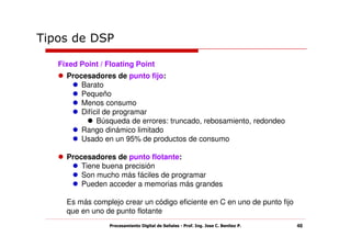 Tipos de DSP

   Fixed Point / Floating Point
     Procesadores de punto fijo:
         Barato
         Pequeño
         Menos consumo
         Difícil de programar
              Búsqueda de errores: truncado, rebosamiento, redondeo
         Rango dinámico limitado
         Usado en un 95% de productos de consumo

     Procesadores de punto flotante:
         Tiene buena precisión
         Son mucho más fáciles de programar
         Pueden acceder a memorias más grandes

     Es más complejo crear un código eficiente en C en uno de punto fijo
     que en uno de punto flotante
                 Procesamiento Digital de Señales - Prof. Ing. Jose C. Benitez P.   48
 