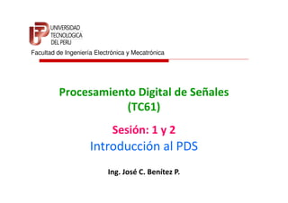 Facultad de Ingeniería Electrónica y Mecatrónica




          Procesamiento Digital de Señales
                      (TC61)
                             Sesión: 1 y 2
                     Introducción al PDS
                           Ing. José C. Benítez P.
 