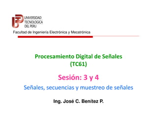 Facultad de Ingeniería Electrónica y Mecatrónica




             Procesamiento Digital de Señales
                         (TC61)

                            Sesión: 3 y 4
      Señales, secuencias y muestreo de señales

                         Ing. José C. Benítez P.
 