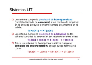 Sistemas LIT

  Un sistema cumple la propiedad de homogeneidad
  (también llamada de escalado) si un cambio de amplitud
  en la entrada produce el mismo cambio de amplitud en la
  salida:
               T{Ka[n]} = KT{a[n]
  Un sistema cumple la propiedad de aditividad si dos
  señales sumadas lo atraviesan sin interactuar entre ellas:
               T{a[n] + b[n]} = T{a[n]} + T{b[n]}
  Así, si un sistema es homogéneo y aditivo cumple el
  principio de superposición; el cual puede formularse
  como:
               T{Ka[n] + Lb[n]} = KT{a[n]} + LT{b[n]}


              Procesamiento Digital de Señales - Prof. Ing. Jose C. Benitez P.   14
 