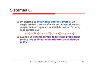 Sistemas LIT


    Un sistema es invariante con el tiempo si un
    desplazamiento en la señal de entrada produce otro
    desplazamiento igual en la señal de salida. Es decir,
    si se cumple que:
         y[n] = T{x[n]} => T{x[n - k]} = y[n - k]
    Cuando un sistema cumple todas estas propiedades
    se dice que es lineal e invariante con el tiempo
    (LIT).




             Procesamiento Digital de Señales - Prof. Ing. Jose C. Benitez P.   15
 
