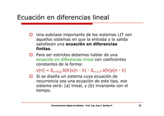 Ecuación en diferencias lineal

      Una subclase importante de los sistemas LIT son
      aquellos sistemas en que la entrada y la salida
      satisfacen una ecuación en diferencias
      finitas.
      Para ser estrictos debemos hablar de una
      ecuación en diferencias lineal con coeficientes
      constantes de la forma:
      y[n] = Σk=0,Q b[k]x[n - k] - Σk=1,P a[k]y[n - k]
      Si se diseña un sistema cuya ecuación de
      recurrencia sea una ecuación de este tipo, ese
      sistema será: (a) lineal, y (b) invariante con el
      tiempo.


              Procesamiento Digital de Señales - Prof. Ing. Jose C. Benitez P.   22
 