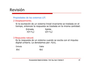 Revisión

 Propiedades de los sistemas LIT.
 2 Desplazamiento.
   Si la excitación de un sistema lineal invariante se traslada en el
   tiempo, entonces la respuesta se traslada en la misma cantidad:
             Entrada                         Salida
              x[n-n0]                        y[n-n0]


 3 Respuesta natural.
   Es la respuesta de un sistema cuando se excita con el impulso
   digital unitario. La denotamos por: h(n).




                Procesamiento Digital de Señales - Prof. Ing. Jose C. Benitez P.   27
 