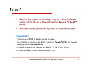 Tarea 4

   1. Realizar los mapas semántico y/o mapas conceptuales de
      todo el contenido de la Diapositiva de la Sesión 7 y 8. DFT
      y FFT.
   2. Adjuntar fuentes que le han ayudado a consolidar la tarea.


   Presentación:
   • Impreso y en USB el desarrollo de la tarea.
   • Los mapas semánticos se deben hacer en PowerPoint y los mapas
     conceptuales en CMapTools.
   • En USB adjuntar las fuentes (05 PDFs, 05 PPTs y 01 Video.).
   • La fuente debe provenir de una universidad.



                 Procesamiento Digital de Señales - Prof. Ing. Jose C. Benitez P.   43
 