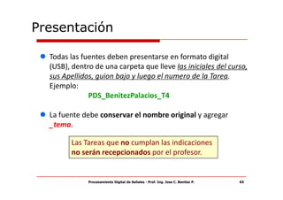 Presentación

  Todas las fuentes deben presentarse en formato digital
  (USB), dentro de una carpeta que lleve las iniciales del curso,
  sus Apellidos, guion bajo y luego el numero de la Tarea.
  Ejemplo:
              PDS_BenitezPalacios_T4

  La fuente debe conservar el nombre original y agregar
  _tema.

        Las Tareas que no cumplan las indicaciones
        no serán recepcionados por el profesor.


              Procesamiento Digital de Señales - Prof. Ing. Jose C. Benitez P.   44
 