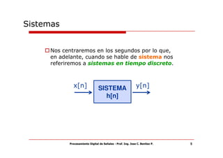 Sistemas


     Nos centraremos en los segundos por lo que,
     en adelante, cuando se hable de sistema nos
     referiremos a sistemas en tiempo discreto.



             x[n]               SISTEMA                      y[n]
                                  h[n]




           Procesamiento Digital de Señales - Prof. Ing. Jose C. Benitez P.   5
 