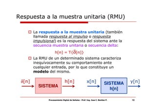 Respuesta a la muestra unitaria (RMU)

        La respuesta a la muestra unitaria (también
        llamada respuesta al impulso o respuesta
        impulsional) es la respuesta del sistema ante la
        secuencia muestra unitaria o secuencia delta:
                      h[n] = T{δ[n]}
        La RMU de un determinado sistema caracteriza
        inequívocamente su comportamiento ante
        cualquier entrada, por lo que constituye un
        modelo del mismo.

 δ[n]                            h[n]                    x[n]               SISTEMA   y[n]
          SISTEMA
                                                                              h[n]

                Procesamiento Digital de Señales - Prof. Ing. Jose C. Benitez P.      10
 