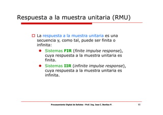 Respuesta a la muestra unitaria (RMU)


      La respuesta a la muestra unitaria es una
      secuencia y, como tal, puede ser finita o
      infinita:
           Sistemas FIR (finite impulse response),
           cuya respuesta a la muestra unitaria es
           finita.
           Sistemas IIR (infinite impulse response),
           cuya respuesta a la muestra unitaria es
           infinita.




             Procesamiento Digital de Señales - Prof. Ing. Jose C. Benitez P.   11
 