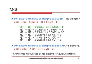 RMU

 ¿Un sistema recursivo es siempre de tipo IIR?. No siempre?
 y[n] = x[n] - 0,25x[n - 2] + 0,5y[n - 1]

      h[n] = d[n] - 0,25d[n - 2] + 0,5h[n - 1]
      h[0] = d[0] - 0,25d[-2] + 0,5h[-1] = 1
      h[1] = d[1] - 0,25d[-1] + 0,5h[0] = 0,5
      h[2] = d[2] - 0,25d[0] + 0,5h[1] = 0
      h[3] = d[3] - 0,25d[1] + 0,5h[2] = 0
      h[4] = d[4] - 0,25d[2] + 0,5h[3] = 0
      ...
 ¿Un sistema recursivo es siempre de tipo FIR?. No siempre?
 y[n] = x[n] – 2 x[n - 3] + 2 y[n - 2]

 Graficar las respuestas de los sistemas recursivos dados.
               Procesamiento Digital de Señales - Prof. Ing. Jose C. Benitez P.   12
 