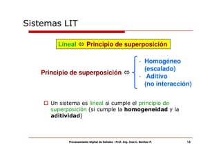 Sistemas LIT

        Lineal           Principio de superposición

                                                                  - Homogéneo
                                                                    (escalado)
   Principio de superposición
                                                                  - Aditivo
                                                                    (no interacción)


      Un sistema es lineal si cumple el principio de
      superposición (si cumple la homogeneidad y la
      aditividad)



            Procesamiento Digital de Señales - Prof. Ing. Jose C. Benitez P.      13
 
