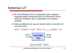Sistemas LIT

    En los sistemas LIT, la respuesta ante cualquier
    entrada puede calcularse como la convolución de la
    señal de entrada y de su respuesta a la muestra
    unitaria.
    Esto se refleja en lo que se conoce como ecuación de
    convolución:
    y[n] = T{x[n]} = x[n] * h[n] = Σk=-∞,∞ x[k]h[n - k]


                x[n]               SISTEMA                      y[n]
                                     h[n]


                            y[n]=x[n] * h[n]
             Procesamiento Digital de Señales - Prof. Ing. Jose C. Benitez P.   16
 