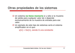 Otras propiedades de los sistemas

    Un sistema no tiene memoria si y sólo si la muestra
    de salida para cualquier valor de n depende
    exclusivamente de la muestra de entrada para ese
    valor.
    Un ejemplo de este tipo de sistemas sería el sistema
    amplificador en el que:
        y[n] = Gx[n], siendo G una constante




             Procesamiento Digital de Señales - Prof. Ing. Jose C. Benitez P.   17
 