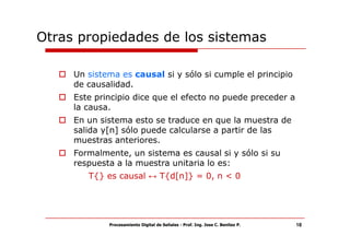 Otras propiedades de los sistemas

     Un sistema es causal si y sólo si cumple el principio
     de causalidad.
     Este principio dice que el efecto no puede preceder a
     la causa.
     En un sistema esto se traduce en que la muestra de
     salida y[n] sólo puede calcularse a partir de las
     muestras anteriores.
     Formalmente, un sistema es causal si y sólo si su
     respuesta a la muestra unitaria lo es:
        T{} es causal ↔ T{d[n]} = 0, n < 0




             Procesamiento Digital de Señales - Prof. Ing. Jose C. Benitez P.   18
 