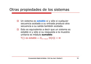 Otras propiedades de los sistemas


      Un sistema es estable si y sólo si cualquier
      secuencia acotada a su entrada produce otra
      secuencia a su salida también acotada.
      Esto es equivalente a decir que un sistema es
      estable si y sólo si su respuesta a la muestra
      unitaria es módulo sumable:
      T{} es estable ↔ Σn=-∞,∞ |h[n]| < ∞




             Procesamiento Digital de Señales - Prof. Ing. Jose C. Benitez P.   19
 