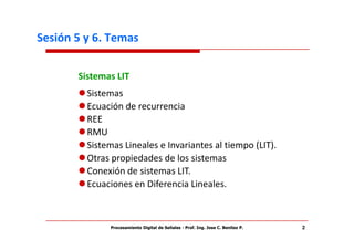 Sesión 5 y 6. Temas

       Sistemas LIT
         Sistemas
         Ecuación de recurrencia
         REE
         RMU
         Sistemas Lineales e Invariantes al tiempo (LIT).
         Otras propiedades de los sistemas
         Conexión de sistemas LIT.
         Ecuaciones en Diferencia Lineales.



              Procesamiento Digital de Señales - Prof. Ing. Jose C. Benitez P.   2
 