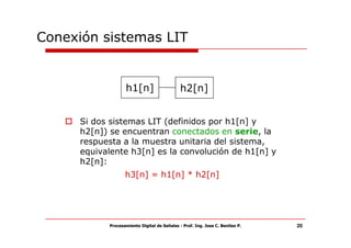 Conexión sistemas LIT


                   h1[n]                      h2[n]


      Si dos sistemas LIT (definidos por h1[n] y
      h2[n]) se encuentran conectados en serie, la
      respuesta a la muestra unitaria del sistema,
      equivalente h3[n] es la convolución de h1[n] y
      h2[n]:
                   h3[n] = h1[n] * h2[n]




            Procesamiento Digital de Señales - Prof. Ing. Jose C. Benitez P.   20
 