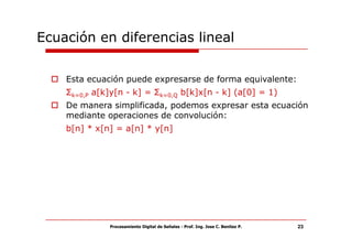 Ecuación en diferencias lineal

    Esta ecuación puede expresarse de forma equivalente:
    Σk=0,P a[k]y[n - k] = Σk=0,Q b[k]x[n - k] (a[0] = 1)
    De manera simplificada, podemos expresar esta ecuación
    mediante operaciones de convolución:
    b[n] * x[n] = a[n] * y[n]




              Procesamiento Digital de Señales - Prof. Ing. Jose C. Benitez P.   23
 