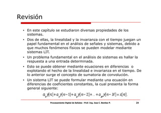 Revisión

 • En este capítulo se estudiaron diversas propiedades de los
   sistemas.
 • Dos de ellas, la linealidad y la invarianza con el tiempo juegan un
   papel fundamental en el análisis de señales y sistemas, debido a
   que muchos fenómenos físicos se pueden modelar mediante
   sistemas LIT.
 • Un problema fundamental en el análisis de sistemas es hallar la
   respuesta a una entrada determinada.
 • Esto se puede obtener mediante ecuaciones en diferencias o
   explotando el hecho de la linealidad e invarianza en el tiempo. De
   lo anterior surge el concepto de sumatoria de convolución.
 • Un sistema LIT se puede formular mediante una ecuación en
   diferencias de coeficientes constantes, la cual presenta la forma
   general siguiente:



                Procesamiento Digital de Señales - Prof. Ing. Jose C. Benitez P.   24
 