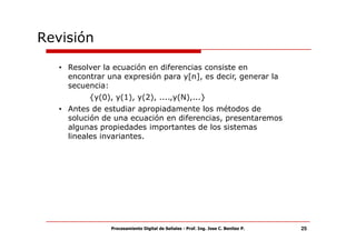 Revisión

   • Resolver la ecuación en diferencias consiste en
     encontrar una expresión para y[n], es decir, generar la
     secuencia:
          {y(0), y(1), y(2), ....,y(N),...}
   • Antes de estudiar apropiadamente los métodos de
     solución de una ecuación en diferencias, presentaremos
     algunas propiedades importantes de los sistemas
     lineales invariantes.




                Procesamiento Digital de Señales - Prof. Ing. Jose C. Benitez P.   25
 
