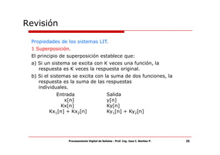 Revisión

 Propiedades de los sistemas LIT.
 1 Superposición.
 El principio de superposición establece que:
 a) Si un sistema se excita con K veces una función, la
    respuesta es K veces la respuesta original.
 b) Si el sistemas se excita con la suma de dos funciones, la
    respuesta es la suma de las respuestas
    individuales.
           Entrada                           Salida
              x[n]                           y[n]
            Kx[n]                            Ky[n]
        Kx1[n] + Kx2[n]                      Ky1[n] + Ky2[n]




                Procesamiento Digital de Señales - Prof. Ing. Jose C. Benitez P.   26
 