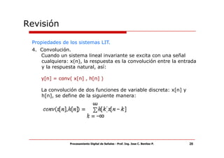 Revisión

 Propiedades de los sistemas LIT.
 4. Convolución.
    Cuando un sistema lineal invariante se excita con una señal
    cualquiera: x(n), la respuesta es la convolución entre la entrada
    y la respuesta natural, así:

    y[n] = conv( x[n] , h[n] )

    La convolución de dos funciones de variable discreta: x[n] y
    h[n], se define de la siguiente manera:




                Procesamiento Digital de Señales - Prof. Ing. Jose C. Benitez P.   28
 