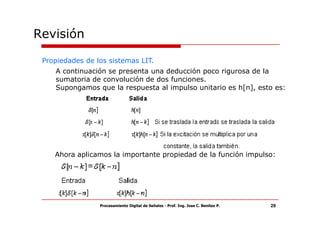Revisión

 Propiedades de los sistemas LIT.
    A continuación se presenta una deducción poco rigurosa de la
    sumatoria de convolución de dos funciones.
    Supongamos que la respuesta al impulso unitario es h[n], esto es:




    Ahora aplicamos la importante propiedad de la función impulso:




                 Procesamiento Digital de Señales - Prof. Ing. Jose C. Benitez P.   29
 