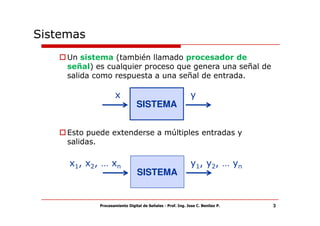 Sistemas
     Un sistema (también llamado procesador de
     señal) es cualquier proceso que genera una señal de
     salida como respuesta a una señal de entrada.

                     x                                       y
                                SISTEMA


     Esto puede extenderse a múltiples entradas y
     salidas.

     x1, x2, … xn                                            y1, y2, … yn
                                SISTEMA


             Procesamiento Digital de Señales - Prof. Ing. Jose C. Benitez P.   3
 