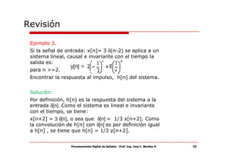 Revisión

 Ejemplo 3.
 Si la señal de entrada: x[n]= 3 δ(n-2) se aplica a un
 sistema lineal, causal e invariante con el tiempo la
 salida es:
 para n >=2.
 Encontrar la respuesta al impulso, h[n] del sistema.


 Solución:
 Por definición, h[n] es la respuesta del sistema a la
 entrada δ[n]. Como el sistema es lineal e invariante
 con el tiempo, se tiene:
 x[n+2] = 3 δ[n], o sea que δ[n] = 1/3 x[n+2]. Como
 la convolución de h[n] con δ[n] es por definición igual
 a h[n] , se tiene que h[n] = 1/3 y[n+2].


                  Procesamiento Digital de Señales - Prof. Ing. Jose C. Benitez P.   33
 