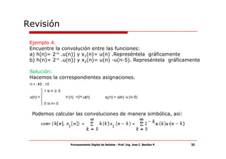 Revisión

 Ejemplo 4.
 Encuentre la convolución entre las funciones:
 a) h(n)= 2-n .u(n)) y x1(n)= u(n) .Represéntela gráficamente
 b) h(n)= 2-n .u(n)) y x2(n)= u(n) -u(n-5). Represéntela gráficamente

 Solución:
 Hacemos la correspondientes asignaciones.




  Podemos calcular las convoluciones de manera simbólica, asi:




                 Procesamiento Digital de Señales - Prof. Ing. Jose C. Benitez P.   35
 