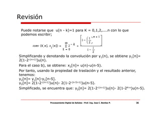 Revisión

 Puede notarse que u(n - k)=1 para K = 0,1,2,....n con lo que
 podemos escribir;




Simplificando y denotando la convolución por y1(n), se obtiene y1[n]=
2(1-2-(n+1))u(n).
Para el caso b), se obtiene: x2[n]= u(n)-u(n-5).
Por tanto, usando la propiedad de traslación y el resultado anterior,
tenemos:
y2[n]= y1[n]-y1[n-5].
y2[n]= 2(1-2-(n+1))u(n)- 2(1-2-(n-5+1))u(n-5).
Simplificado, se encuentra que: y2[n]= 2(1-2-(n+1))u(n)- 2(1-24-n)u(n-5).



                  Procesamiento Digital de Señales - Prof. Ing. Jose C. Benitez P.   36
 