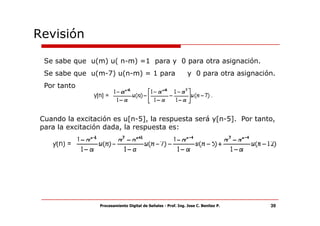Revisión

  Se sabe que u(m) u( n-m) =1 para y 0 para otra asignación.
  Se sabe que u(m-7) u(n-m) = 1 para                            y 0 para otra asignación.
  Por tanto



 Cuando la excitación es u[n-5], la respuesta será y[n-5]. Por tanto,
 para la excitación dada, la respuesta es:




                  Procesamiento Digital de Señales - Prof. Ing. Jose C. Benitez P.     39
 