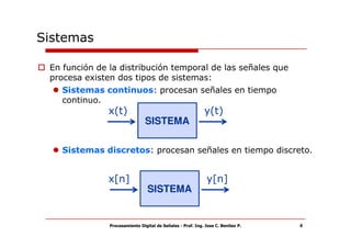 Sistemas

 En función de la distribución temporal de las señales que
 procesa existen dos tipos de sistemas:
    Sistemas continuos: procesan señales en tiempo
    continuo.
               x(t)                                          y(t)
                                SISTEMA

   Sistemas discretos: procesan señales en tiempo discreto.


               x[n]                                           y[n]
                                 SISTEMA


               Procesamiento Digital de Señales - Prof. Ing. Jose C. Benitez P.   4
 