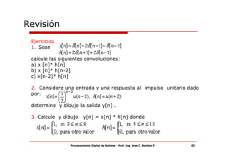 Revisión
 Ejercicios
 1. Sean

 calcule las siguientes convoluciones:
 a) x [n]* h[n]
 b) x [n]* h[n-2]
 c) x[n-2]* h[n]

 2. Considere una entrada y una respuesta al impulso unitario dado
 por:

 determine y dibuje la salida y[n] .

 3. Calcule y dibuje      y[n] = x[n] * h[n] donde




                 Procesamiento Digital de Señales - Prof. Ing. Jose C. Benitez P.   40
 