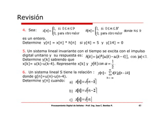 Revisión
 4. Sea:

 es un entero.
 Determine y[n] = x[n] * h[n]                 si y[4] = 5 y y[14] = 0

 5. Un sistema lineal invariante con el tiempo se excita con el impulso
 digital unitario y su respuesta es:
 Determine y[k] sabiendo que
 x[k]= u(k)-u(k-4). Represente x[k] y

 6. Un sistema lineal S tiene la relación :
 donde g[n]=u(n)-u(n-4).
 Determine y[n] cuando:




                 Procesamiento Digital de Señales - Prof. Ing. Jose C. Benitez P.   41
 