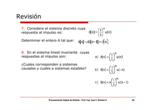 Revisión
 7. Considere el sistema discreto cuya
 respuesta al impulso es:

 Determinar el entero A tal que:


 8. En el sistema lineal invariante cuyas
 respuestas al impulso son:

 ¿Cuales corresponden a sistemas
 causales y cuales a sistemas estables?




                 Procesamiento Digital de Señales - Prof. Ing. Jose C. Benitez P.   42
 