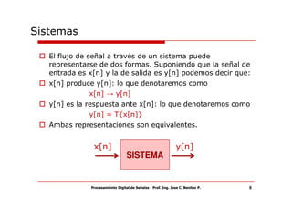 Sistemas

   El flujo de señal a través de un sistema puede
   representarse de dos formas. Suponiendo que la señal de
   entrada es x[n] y la de salida es y[n] podemos decir que:
   x[n] produce y[n]: lo que denotaremos como
                x[n] → y[n]
   y[n] es la respuesta ante x[n]: lo que denotaremos como
               y[n] = T{x[n]}
   Ambas representaciones son equivalentes.


               x[n]                                            y[n]
                                  SISTEMA


              Procesamiento Digital de Señales - Prof. Ing. Jose C. Benitez P.   6
 