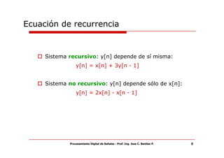Ecuación de recurrencia


     Sistema recursivo: y[n] depende de sí misma:
                 y[n] = x[n] + 3y[n - 1]


     Sistema no recursivo: y[n] depende sólo de x[n]:
                 y[n] = 2x[n] - x[n - 1]




             Procesamiento Digital de Señales - Prof. Ing. Jose C. Benitez P.   8
 