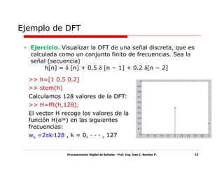 Ejemplo de DFT

 • Ejercicio. Visualizar la DFT de una señal discreta, que es
   calculada como un conjunto finito de frecuencias. Sea la
   señal (secuencia)
        h[n] = δ [n] + 0.5 δ [n − 1] + 0.2 δ[n − 2]

  >> h=[1 0.5 0.2]
  >> stem(h)
  Calculamos 128 valores de la DFT:
  >> H=fft(h,128);
  El vector H recoge los valores de la
  función H(ejw) en las siguientes
  frecuencias:
  wk =2πk/128 , k = 0, · · · , 127


                Procesamiento Digital de Señales - Prof. Ing. Jose C. Benitez P.   12
 