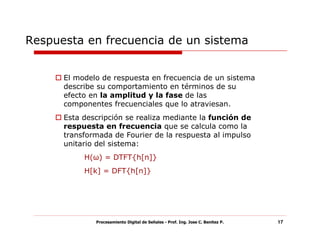 Respuesta en frecuencia de un sistema


      El modelo de respuesta en frecuencia de un sistema
      describe su comportamiento en términos de su
      efecto en la amplitud y la fase de las
      componentes frecuenciales que lo atraviesan.
      Esta descripción se realiza mediante la función de
      respuesta en frecuencia que se calcula como la
      transformada de Fourier de la respuesta al impulso
      unitario del sistema:
           H(ω) = DTFT{h[n]}
           H[k] = DFT{h[n]}




              Procesamiento Digital de Señales - Prof. Ing. Jose C. Benitez P.   17
 