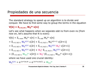 Propiedades de una secuencia

The standard strategy to speed up an algorithm is to divide and
conquer. We have to find some way to group the terms in the equation
V[k] = Σn=0..N-1 WNkn v[n]
Let's see what happens when we separate odd ns from even ns (from
now on, let's assume that N is even):
V[k] = Σn even WNkn v[n] + Σn odd WNkn v[n]
= Σr=0..N/2-1 WNk(2r) v[2r] + Σr=0..N/2-1 WNk(2r+1) v[2r+1]
= Σr=0..N/2-1 WNk(2r) v[2r] + Σr=0..N/2-1 WNk(2r) WNk v[2r+1]
= Σr=0..N/2-1 WNk(2r) v[2r] + WNk Σr=0..N/2-1 WNk(2r) v[2r+1]
= (Σr=0..N/2-1 WN/2kr v[2r]) + WNk (Σr=0..N/2-1 WN/2kr v[2r+1])
where we have used one crucial identity:
WNk(2r) = e-2πi*2kr/N = e-2πi*kr/(N/2) = WN/2kr
                     Procesamiento Digital de Señales - Prof. Ing. Jose C. Benitez P.   26
 