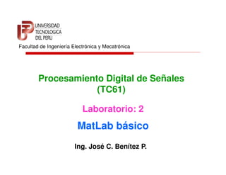 Facultad de Ingeniería Electrónica y Mecatrónica




        Procesamiento Digital de Señales
                    (TC61)

                           Laboratorio: 2
                         MatLab básico
                        Ing. José C. Benítez P.
 