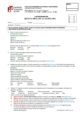 NOTA
                              FACULTAD DE INGENIERA ELECTRONICA Y MECATRONICA
                              INGENIERIA MECATRONICA
                              Ciclo. 2011-3. Prof. Ing. José C. Benítez P.
                              Lima, 27/02/12. Hora: 10:30 - 12:10PM. Duración: 1h 40m.


                                               L109 PROGRAMACION                                            1. …… / 5
                              QUI TA PRÁCTICA CALIFICADA                                                    2. …… / 5
                                                                                                            3. …… / 5
                                                                                                            4. …… / 5
Firma: __________________ Código: ________________
Apellidos y ombres: ___________________________________________________________
- NO se permitirá salidas al baño. Todos los celulares deben APAGARSE ANTES DE EMPEZAR.
- SIN COPIAS NI APUNTES DE CLASE.

1.   Llenar la matriz entera de m x n.
     Consola debe mostrar:
     Creación de una matriz de m x n:
     Ingrese m:
     Ingrese n:
     Ingrese los datos de la matriz m x n:
     Ingrese el dato de M(1,1):
     …
     Guardar todos los elementos en un archivo llamado: “p1Matriz.txt” de la siguiente forma:
     Dirección matriz(i,j)          Valor
     024587       matriz(0,0)       25

2.   Llenar un vector de palabras (Países de América Latina).
     Consola debe mostrar:
     Ingrese n, el número de países a ingresar:
     Dirección vector[i][j]         Valor
     0007152       vector[0][1]     Perú
     Imprimir todos los elementos utilizando punteros en un archivo “p2Paises.doc”..

3.    Mediante estructuras registrar, mostrar y guardar en un archivo (p3DatosPaíses.txt) los datos más importantes de
      cada país de América Latina. Como mínimo 5 variables. Los datos deben ser reales. Usar una enciclopedia o un atlas
      geográfico.
     Consola debe mostrar:
     Ingrese n, el número de países a ingresar:
      Ingrese el nombre del país:
      Ingrese la moneda:
      Ingrese la población promedio:
      Ingrese la extensión aproximada:
      Ingrese el PBI per cápita del año 20010:
      Al final mostrar en la consola y el archivo:
      País         Moneda            Población       Extensión                PBI per cápita
                                                                      2
      Perú         Sol               33 millones     1,285,215.60 Km          US$9,985.00

4.   Rellenar “n” registros y mostrar los datos más importantes de los empleados de una empresa. Considerar los
     siguientes variables:
     - Código, - Apellidos,        - Nombres,        - Fecha de nacimiento      - Fecha de Ingreso,
     - Sexo,      - Estado civil.  - Número de hijos,         - Grado de Instrucción, - Edad,    - Talla.
     Hacer un menú con las siguientes opciones:
     A. Ingreso de Datos. Consola debe mostrar: Ingrese el numero n, de registros a agregar: (en p4Datos.txt)
     B. Reporte. Debe mostrar un reporte estadístico de los empleados considerando la media, la moda y la desviación
           estándar de cada variable, el que se mostrará en la consola y se almacenará en el archivo: “p4Reporte.txt”.
     C. Consulta. Preguntará un número de mes y mostrará en pantalla y agregará en el archivo “p4Consulta.txt” los
           datos de las personas que celebran su cumpleaños en ese mes.
     D. Termina el programa. Cuando se selecciones grabara en el archivo “p4Resumen.txt” el siguiente texto:
           El número de registros al día 27 de febrero del 2012 a las 13:21 horas es:
           Usuario: Nombre del que usó por última vez el programa.
           Saliendo del programa.                                                        *UTP/FIEM/PRO/ /JCBP/27-02-12
 