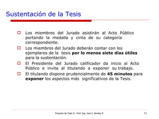 Sustentación de la Tesis Los  miembros  del  Jurado  asistirán  al  Acto  Público  portando  la  medalla  y  cinta  de  su  categoría correspondiente. Los miembros del Jurado deberán contar con los ejemplares de la  tesis  por lo menos siete días útiles  para la sustentación. El  Presidente  del  Jurado  calificador  da  inicio  al  Acto  Público  e  invita  al  titulando  a  exponer  su trabajo. El titulando dispone prudencialmente de  45 minutos  para  exponer  los aspectos más  significativos de la Tesis. Proyecto de Tesis II - Prof. Ing. Jose C. Benitez P. 
