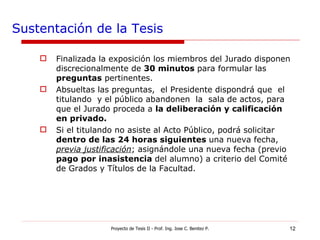 Sustentación de la Tesis Finalizada la exposición los miembros del Jurado disponen  discrecionalmente de  30 minutos  para formular las  preguntas  pertinentes. Absueltas las preguntas,  el Presidente dispondrá que  el  titulando  y el público abandonen  la  sala de actos, para que el Jurado proceda a  la deliberación y calificación en privado. Si el titulando no asiste al Acto Público, podrá solicitar  dentro de las 24 horas siguientes  una nueva fecha,  previa justificación ; asignándole una nueva fecha (previo  pago por inasistencia  del alumno) a criterio del Comité de Grados y Títulos de la Facultad. Proyecto de Tesis II - Prof. Ing. Jose C. Benitez P. 