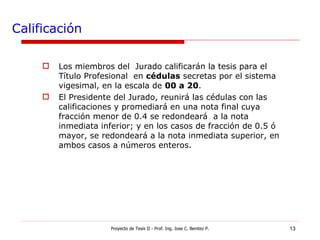 Calificación Los miembros del  Jurado calificarán la tesis para el Título Profesional  en  cédulas  secretas por el sistema vigesimal, en la escala de  00 a 20 . El Presidente del Jurado, reunirá las cédulas con las calificaciones y promediará en una nota final cuya fracción menor de 0.4 se redondeará  a la nota inmediata inferior; y en los casos de fracción de 0.5 ó mayor, se redondeará a la nota inmediata superior, en ambos casos a números enteros. Proyecto de Tesis II - Prof. Ing. Jose C. Benitez P. 